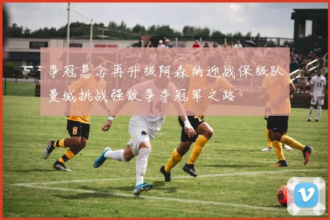 争冠悬念再升级阿森纳迎战保级队曼城挑战强敌争夺冠军之路