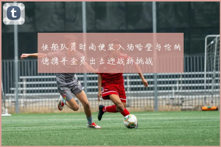 快船队员时尚便装入场哈登与伦纳德携手全员出击迎战新挑战