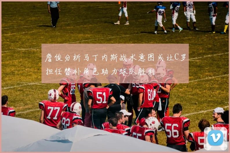 詹俊分析马丁内斯战术意图或让C罗担任替补角色助力球队胜利