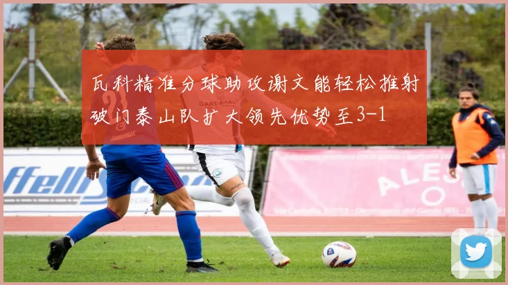 瓦科精准分球助攻谢文能轻松推射破门泰山队扩大领先优势至3-1