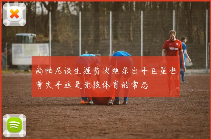 尚帕尼谈生涯首次绝杀出手巨星也曾失手这是竞技体育的常态