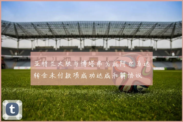 亚特兰大联与博塔弗戈就阿尔马达转会未付款项成功达成和解协议